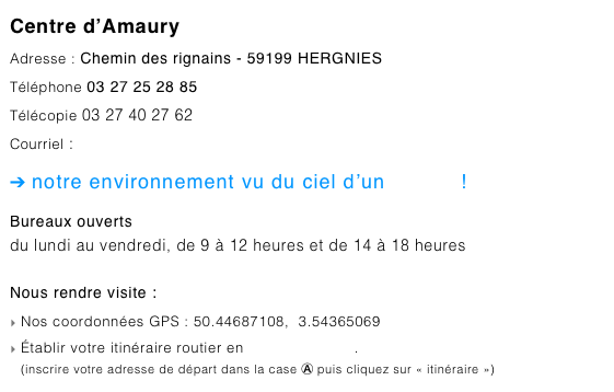 Centre d’Amaury
Adresse : Chemin des rignains - 59199 HERGNIES
Téléphone 03 27 25 28 85
Télécopie 03 27 40 27 62
Courriel : centre-amaury@pnr-scarpe-escaut.fr
➔ notre environnement vu du ciel d’un clic ici !
Bureaux ouverts
du lundi au vendredi, de 9 à 12 heures et de 14 à 18 heures

Nous rendre visite :
Nos coordonnées GPS : 50.44687108,  3.54365069
Établir votre itinéraire routier en cliquant ce lien.
(inscrire votre adresse de départ dans la case Ⓐ puis cliquez sur « itinéraire »)