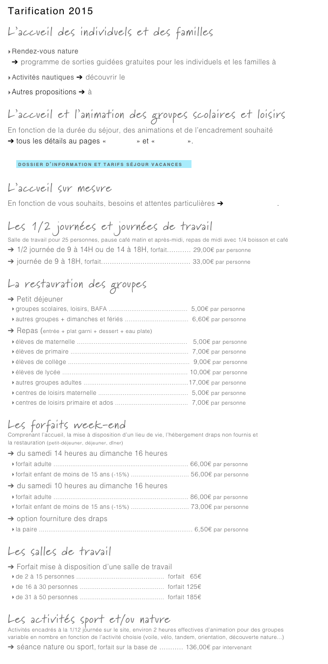 Tarification 2015
L’accueil des individuels et des familles
Rendez-vous nature
➔ programme de sorties guidées gratuites pour les individuels et les familles à découvrir ici
Activités nautiques ➔ découvrir le Club de Voile d’Amaury
Autres propositions ➔ à voir ici
L’accueil et l’animation des groupes scolaires et loisirs
En fonction de la durée du séjour, des animations et de l’encadrement souhaité
➔ tous les détails au pages «scolaires» et «vacances».
    
    ￼
L’accueil sur mesure
En fonction de vous souhaits, besoins et attentes particulières ➔ contactez-nous.
Les 1/2 journées et journées de travail  (➔ contactez-nous)
Salle de travail pour 25 personnes, pause café matin et après-midi, repas de midi avec 1/4 boisson et café
➔ 1/2 journée de 9 à 14H ou de 14 à 18H, forfait........... 29,00€ par personne
➔ journée de 9 à 18H, forfait......................................... 33,00€ par personne
La restauration des groupes
➔ Petit déjeuner
groupes scolaires, loisirs, BAFA ..........................................  5,00€ par personne
autres groupes + dimanches et fériés ..................................  6,60€ par personne
➔ Repas (entrée + plat garni + dessert + eau plate)
élèves de maternelle ...........................................................   5,00€ par personne
élèves de primaire ...............................................................  7,00€ par personne
élèves de collège .................................................................  9,00€ par personne
élèves de lycée ................................................................... 10,00€ par personne
autres groupes adultes ........................................................17,00€ par personne
centres de loisirs maternelle ................................................  5,00€ par personne
centres de loisirs primaire et ados .......................................  7,00€ par personne
Les forfaits week-end
Comprenant l’accueil, la mise à disposition d’un lieu de vie, l’hébergement draps non fournis et
la restauration (petit-déjeuner, déjeuner, dîner)
➔ du samedi 14 heures au dimanche 16 heures
forfait adulte ........................................................................ 66,00€ par personne
forfait enfant de moins de 15 ans (-15%) ............................... 56,00€ par personne
➔ du samedi 10 heures au dimanche 16 heures
forfait adulte ........................................................................ 86,00€ par personne
forfait enfant de moins de 15 ans (-15%) ............................... 73,00€ par personne
➔ option fourniture des draps
la paire .................................................................................. 6,50€ par personne
Les salles de travail
➔ Forfait mise à disposition d’une salle de travail
de 2 à 15 personnes ...............................................  forfait   65€
de 16 à 30 personnes .............................................  forfait 125€
de 31 à 50 personnes .............................................  forfait 185€
Les activités sport et/ou nature
Activités encadrés à la 1/12 journée sur le site, environ 2 heures effectives d’animation pour des groupes 
variable en nombre en fonction de l’activité choisie (voile, vélo, tandem, orientation, découverte nature...)
➔ séance nature ou sport, forfait sur la base de ........... 136,00€ par intervenant
