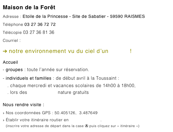 Maison de la Forêt
Adresse : Etoile de la Princesse - Site de Sabatier - 59590 RAISMES
Téléphone 03 27 36 72 72
Télécopie 03 27 36 81 36
Courriel : maison-de-la-foret@pnr-scarpe-escaut.fr
➔ notre environnement vu du ciel d’un clic ici !
Accueil
- groupes : toute l’année sur réservation.- individuels et familles : de début avril à la Toussaint :. chaque mercredi et vacances scolaires de 14h00 à 18h00,
. lors des Rendez-vous nature gratuits
Nous rendre visite :
Nos coordonnées GPS : 50.405126,  3.487649
Établir votre itinéraire routier en cliquant ce lien.
(inscrire votre adresse de départ dans la case Ⓐ puis cliquez sur « itinéraire »)