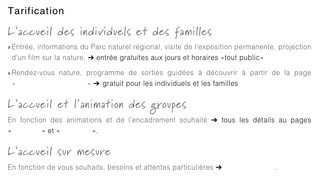 Tarification
L’accueil des individuels et des familles
Entrée, informations du Parc naturel régional, visite de l’exposition permanente, projection d’un film sur la nature, ➔ entrée gratuites aux jours et horaires «tout public»
Rendez-vous nature, programme de sorties guidées à découvrir à partir de la page «individuels et familles» ➔ gratuit pour les individuels et les familles
L’accueil et l’animation des groupes
En fonction des animations et de l’encadrement souhaité ➔ tous les détails au pages «scolaires» et «vacances».
L’accueil sur mesure
En fonction de vous souhaits, besoins et attentes particulières ➔ contactez-nous.